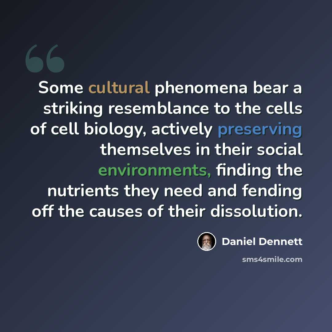 “Some cultural phenomena bear a striking resemblance to the cells of cell biology, actively preserving themselves in their social environments, finding the nutrients they need and fending off the causes of their dissolution.” quote by Daniel Dennett