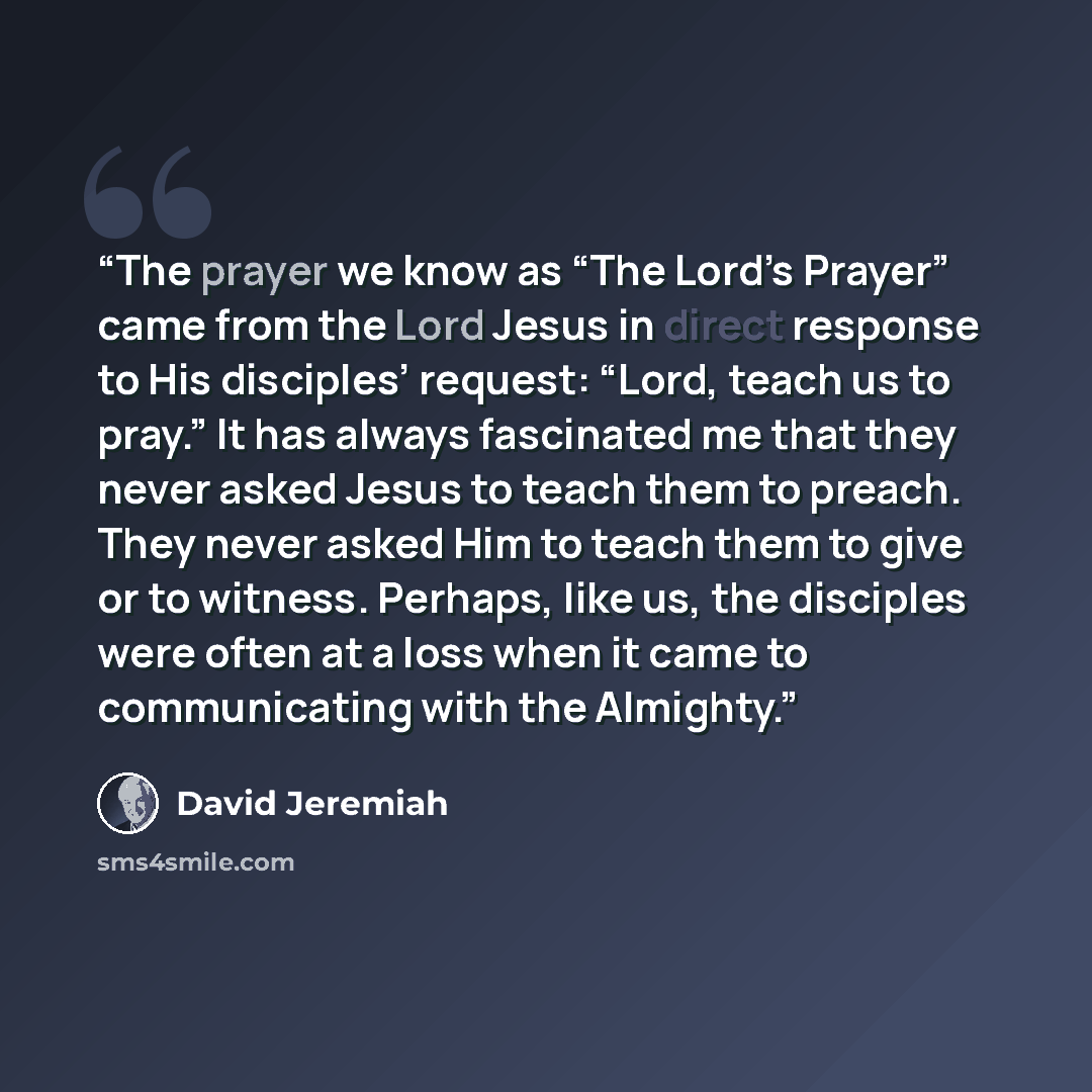 “The prayer we know as “The Lord’s Prayer” came from the Lord Jesus in direct response to His disciples’ request: “Lord, teach us to pray.” It has always fascinated me that they never asked Jesus to teach them to preach. They never asked Him to teach them to give or to witness. Perhaps, like us…” quote by David Jeremiah