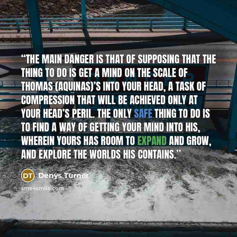 “The main danger is that of supposing that the thing to do is get a mind on the scale of Thomas (Aquinas)’s into your head, a task of compression that will be achieved only at your head’s peril. The only safe thing to do is to find a way of getting your mind into his, wherein yours has room to…” quote by Denys Turner