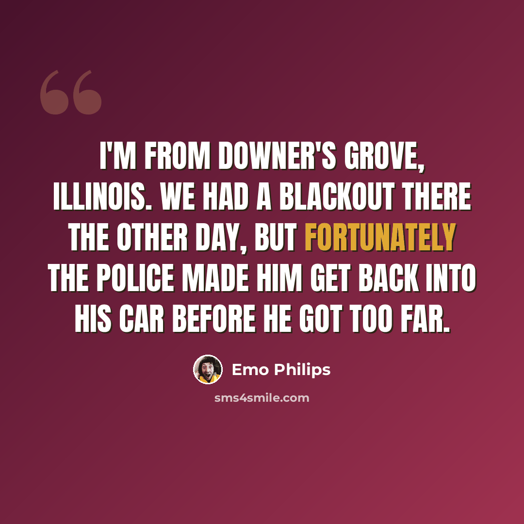 “I'm from Downer's Grove, Illinois. We had a blackout there the other day, but fortunately the police made him get back into his car before he got too far.” quote by Emo Philips