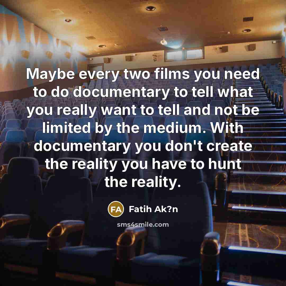 “Maybe every two films you need to do documentary to tell what you really want to tell and not be limited by the medium. With documentary you don't create the reality you have to hunt the reality.” quote by Fatih Ak?n