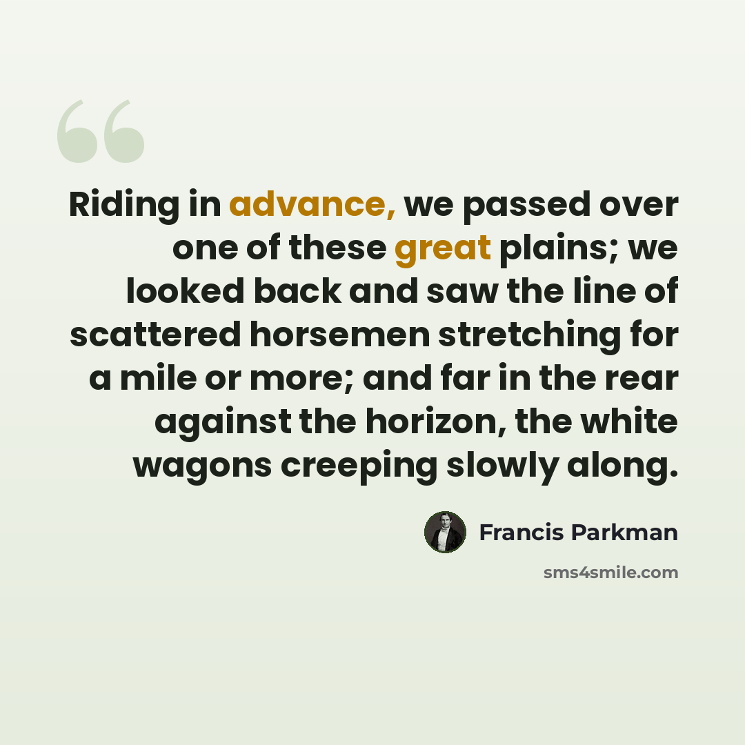 “Riding in advance, we passed over one of these great plains; we looked back and saw the line of scattered horsemen stretching for a mile or more; and far in the rear against the horizon, the white wagons creeping slowly along.” quote by Francis Parkman