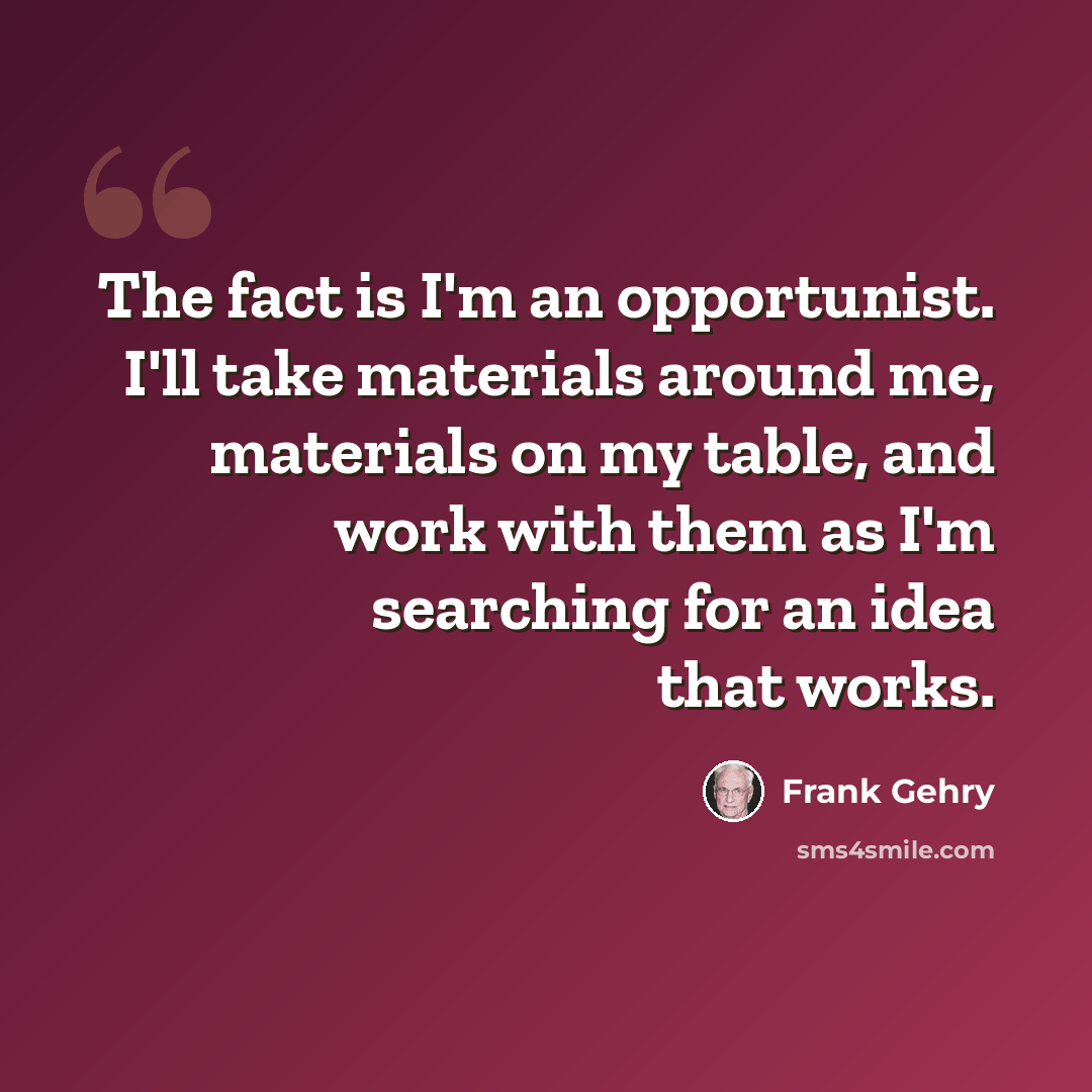 “The fact is I'm an opportunist. I'll take materials around me, materials on my table, and work with them as I'm searching for an idea that works.” quote by Frank Gehry