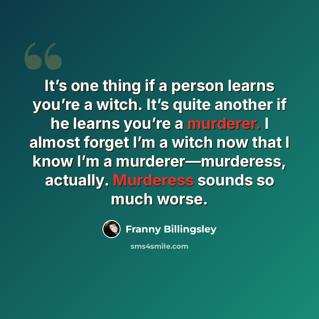 “It’s one thing if a person learns you’re a witch. It’s quite another if he learns you’re a murderer. I almost forget I’m a witch now that I know I’m a murderer—murderess, actually. Murderess sounds so much worse.” quote by Franny Billingsley