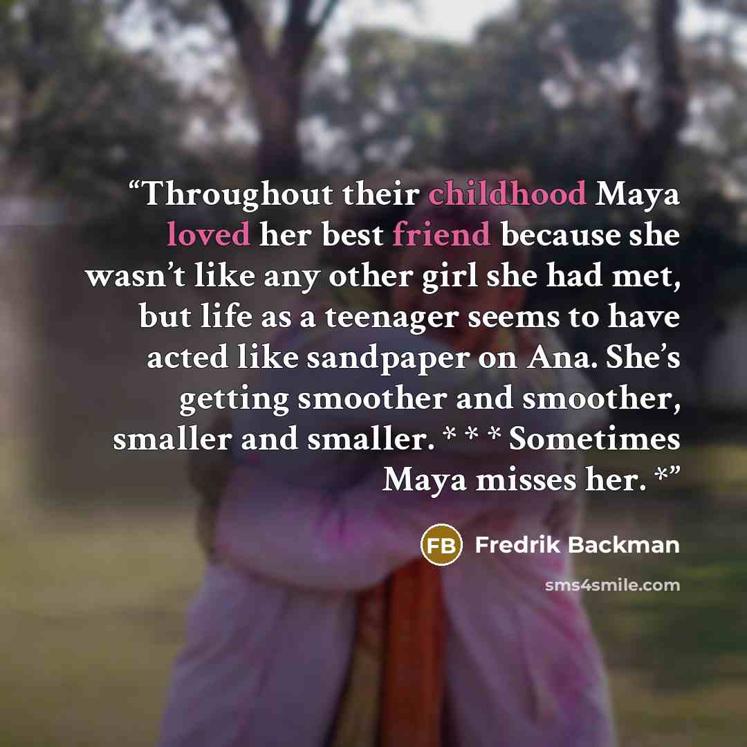 “Throughout their childhood Maya loved her best friend because she wasn’t like any other girl she had met, but life as a teenager seems to have acted like sandpaper on Ana. She’s getting smoother and smoother, smaller and smaller. * * * Sometimes Maya misses her. *” quote by Fredrik Backman