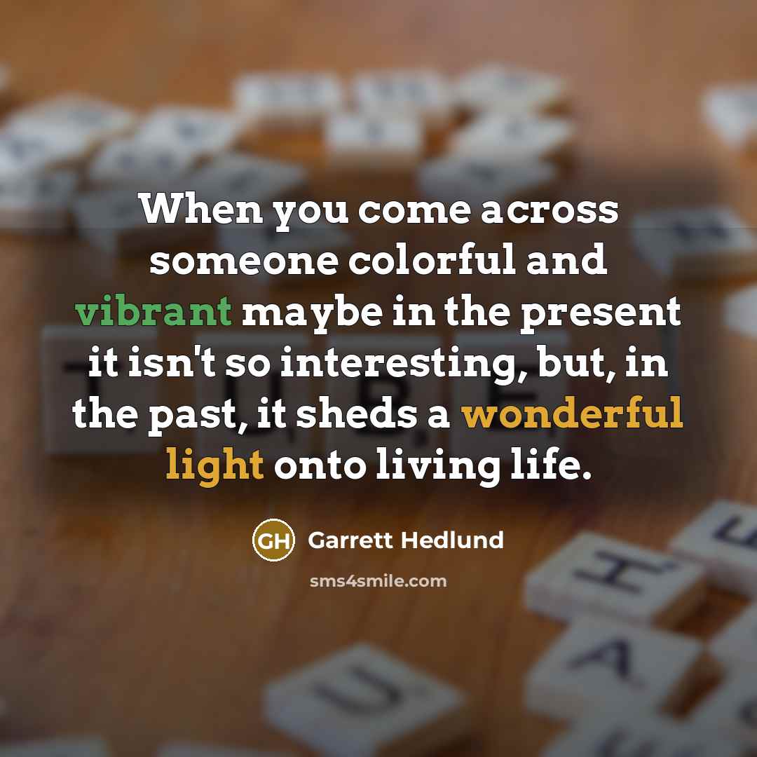 “When you come across someone colorful and vibrant maybe in the present it isn't so interesting, but, in the past, it sheds a wonderful light onto living life.” quote by Garrett Hedlund