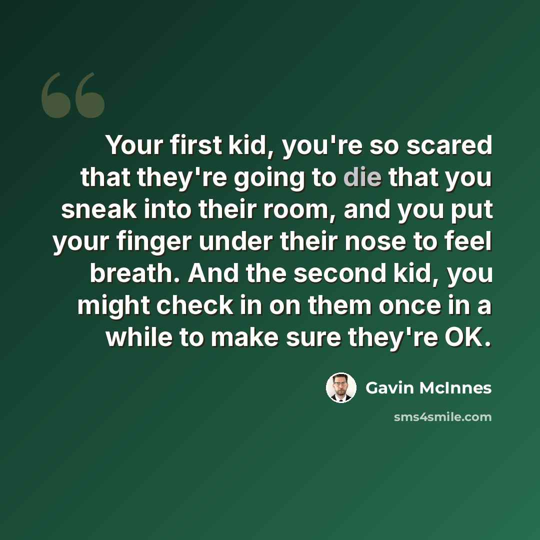 “Your first kid, you're so scared that they're going to die that you sneak into their room, and you put your finger under their nose to feel breath. And the second kid, you might check in on them once in a while to make sure they're OK.” quote by Gavin McInnes