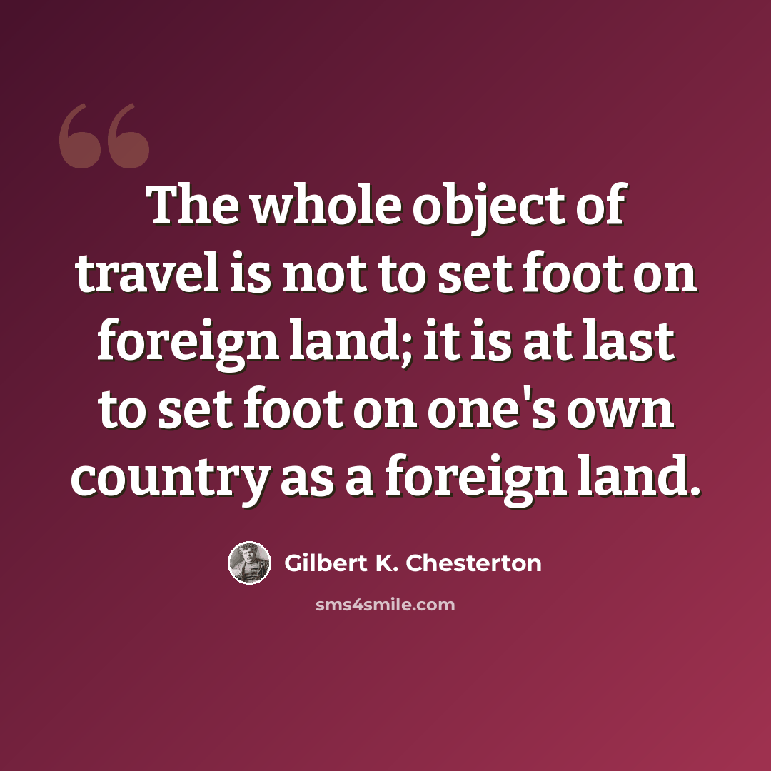 “The whole object of travel is not to set foot on foreign land; it is at last to set foot on one's own country as a foreign land.” quote by Gilbert K. Chesterton
