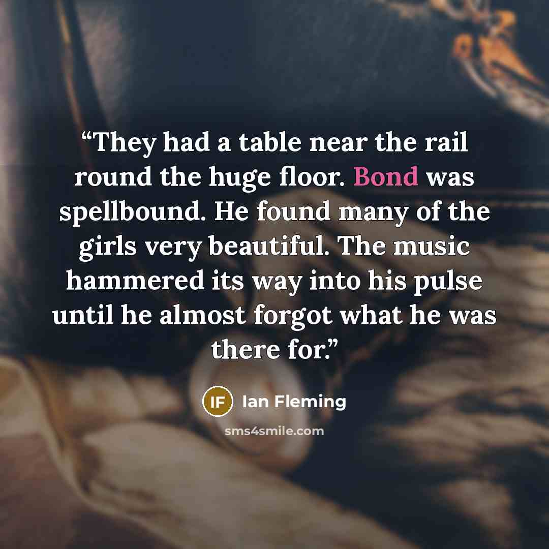 “They had a table near the rail round the huge floor. Bond was spellbound. He found many of the girls very beautiful. The music hammered its way into his pulse until he almost forgot what he was there for.” quote by Ian Fleming