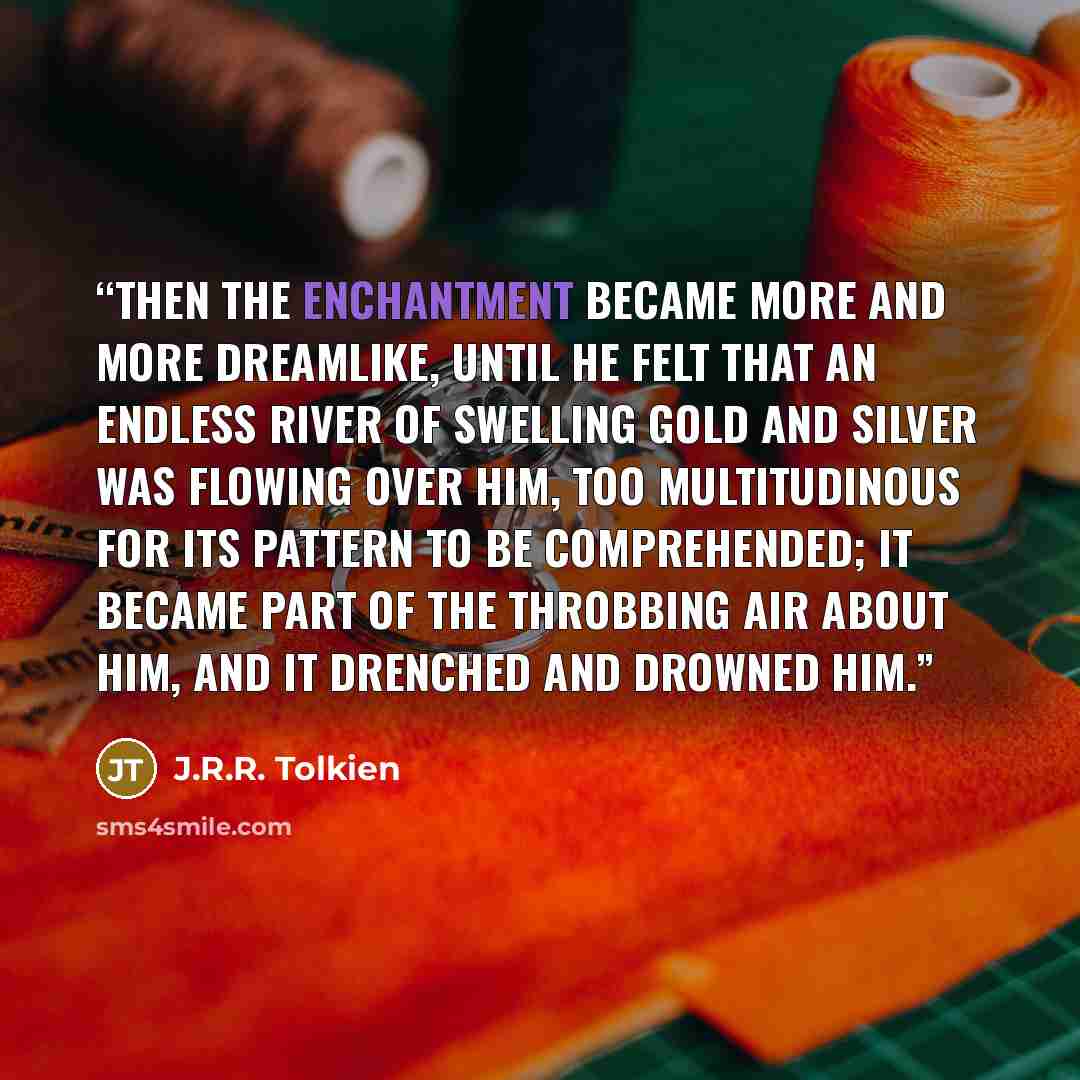 “Then the enchantment became more and more dreamlike, until he felt that an endless river of swelling gold and silver was flowing over him, too multitudinous for its pattern to be comprehended; it became part of the throbbing air about him, and it drenched and drowned him.” quote by J.R.R. Tolkien