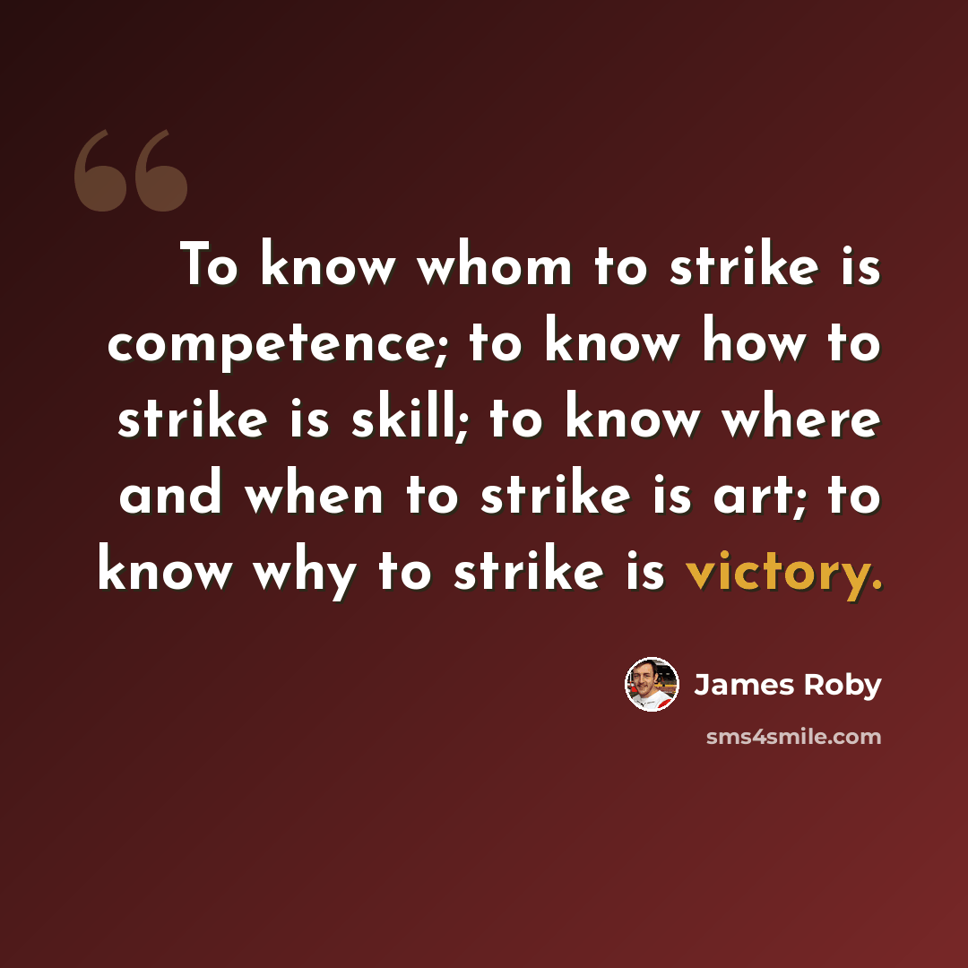 “To know whom to strike is competence; to know how to strike is skill; to know where and when to strike is art; to know why to strike is victory.” quote by James Roby