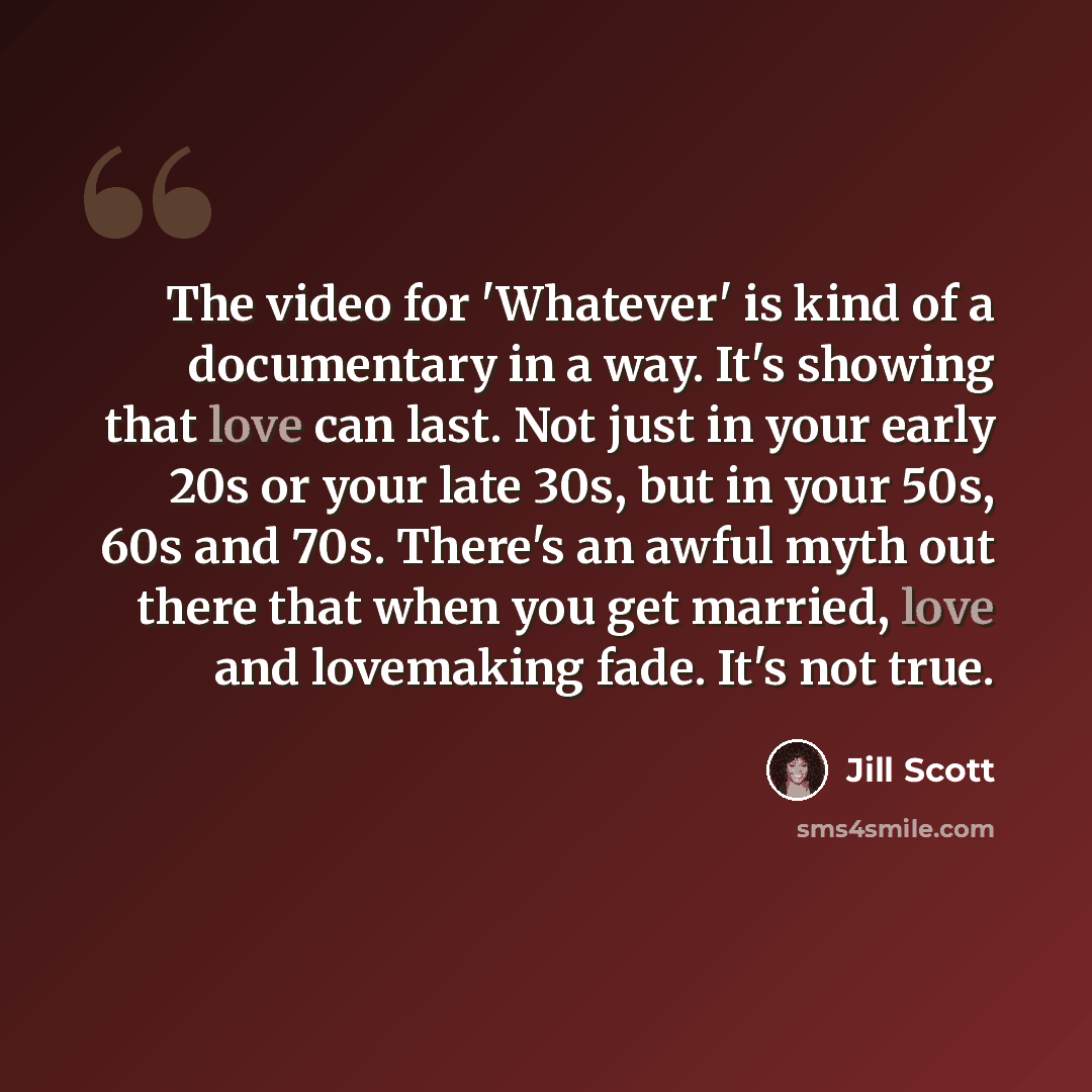 “The video for 'Whatever' is kind of a documentary in a way. It's showing that love can last. Not just in your early 20s or your late 30s, but in your 50s, 60s and 70s. There's an awful myth out there that when you get married, love and lovemaking fade. It's not true.” quote by Jill Scott
