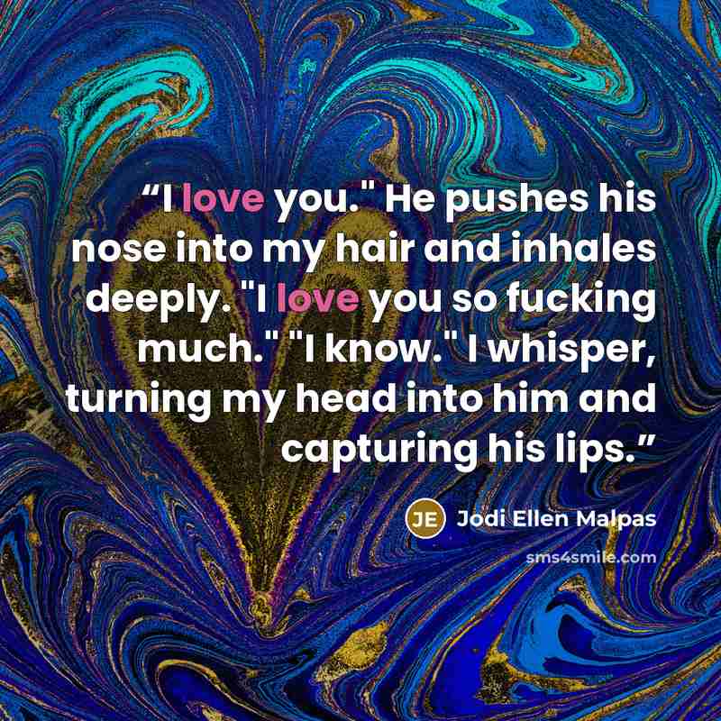 “I love you." He pushes his nose into my hair and inhales deeply. "I love you so fucking much." "I know." I whisper, turning my head into him and capturing his lips.” quote by Jodi Ellen Malpas