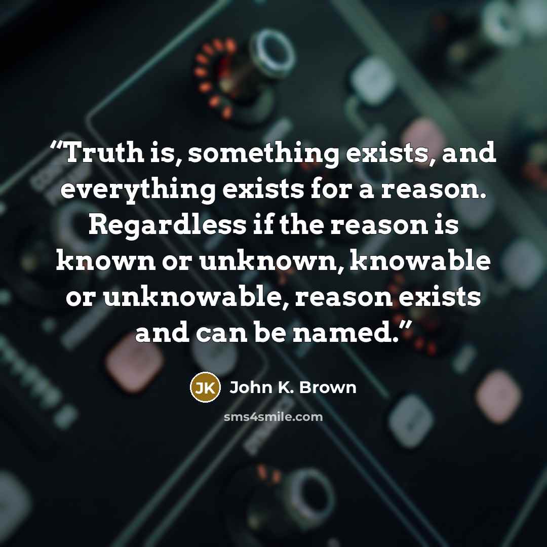 “Truth is, something exists, and everything exists for a reason. Regardless if the reason is known or unknown, knowable or unknowable, reason exists and can be named.” quote by John K. Brown