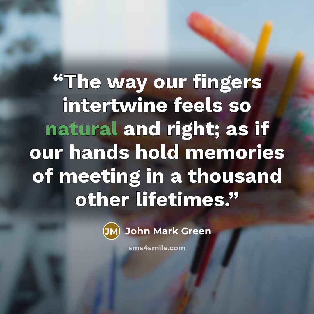 “The way our fingers intertwine feels so natural and right; as if our hands hold memories of meeting in a thousand other lifetimes.” quote by John Mark Green