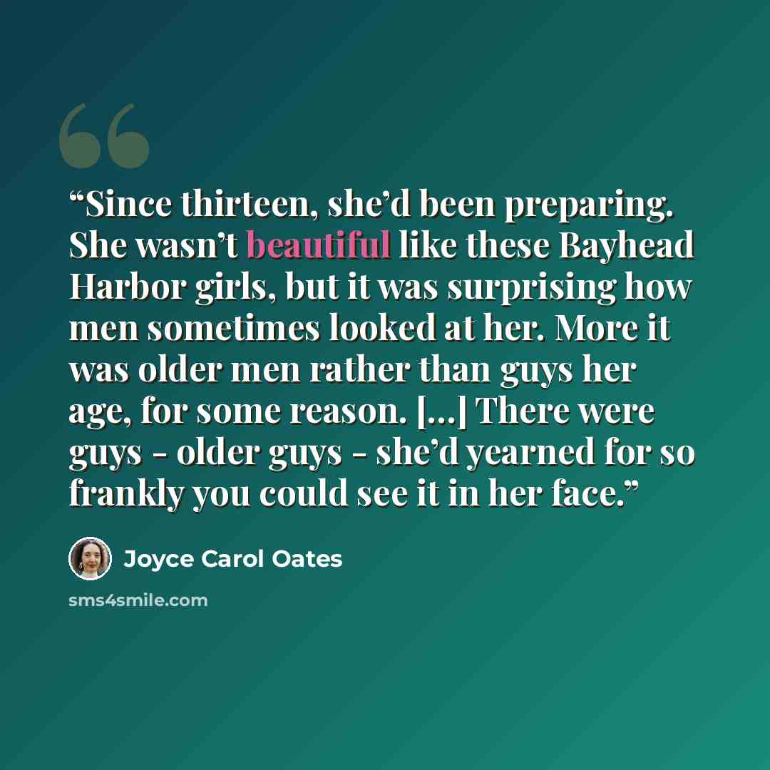 “Since thirteen, she’d been preparing. She wasn’t beautiful like these Bayhead Harbor girls, but it was surprising how men sometimes looked at her. More it was older men rather than guys her age, for some reason. […] There were guys - older guys - she’d yearned for so frankly you could see it in…” quote by Joyce Carol Oates