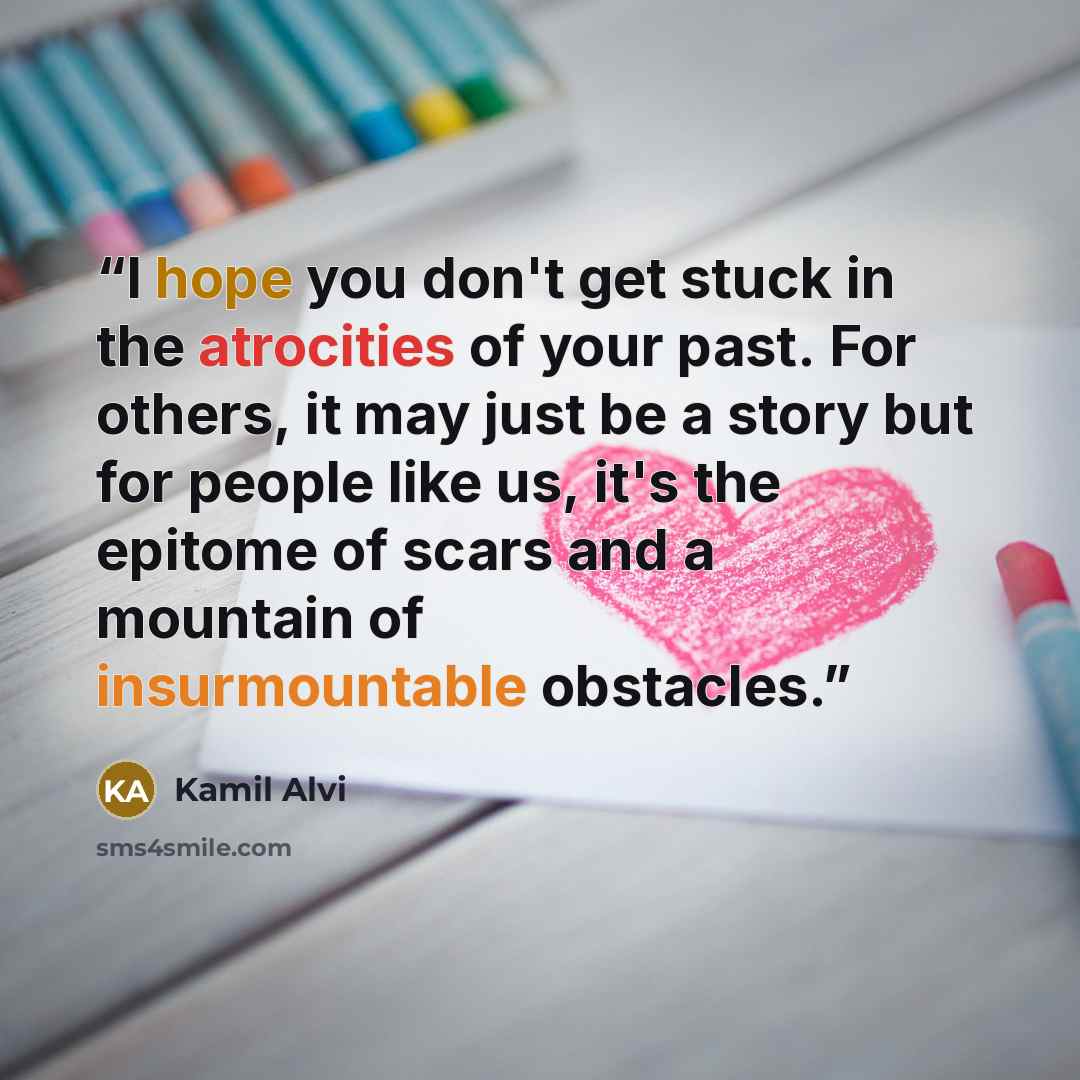 “I hope you don't get stuck in the atrocities of your past. For others, it may just be a story but for people like us, it's the epitome of scars and a mountain of insurmountable obstacles.” quote by Kamil Alvi