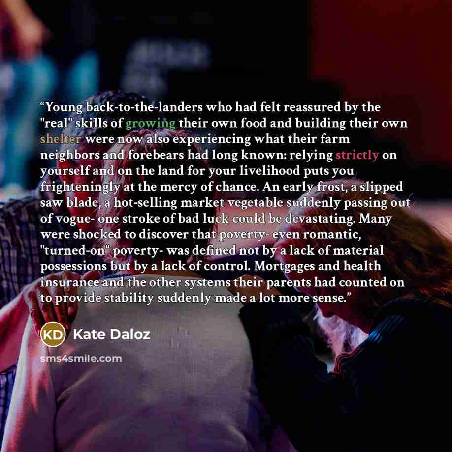 “Young back-to-the-landers who had felt reassured by the "real" skills of growing their own food and building their own shelter were now also experiencing what their farm neighbors and forebears had long known: relying strictly on yourself and on the land for your livelihood puts you frighteningly…” quote by Kate Daloz