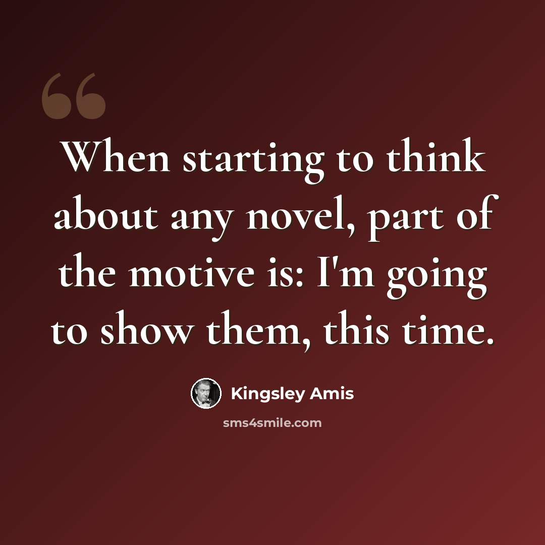 “When starting to think about any novel, part of the motive is: I'm going to show them, this time.” quote by Kingsley Amis