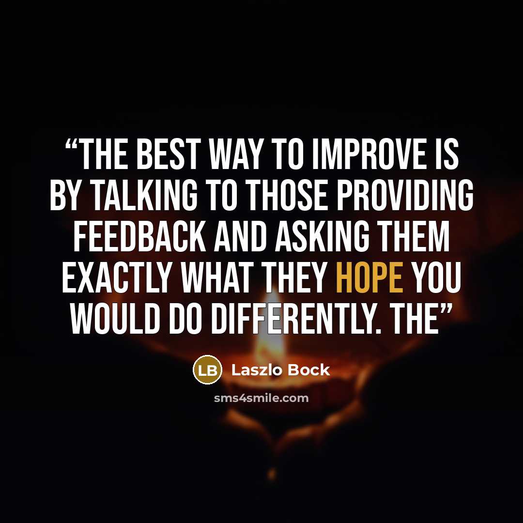 “The best way to improve is by talking to those providing feedback and asking them exactly what they hope you would do differently. The” quote by Laszlo Bock