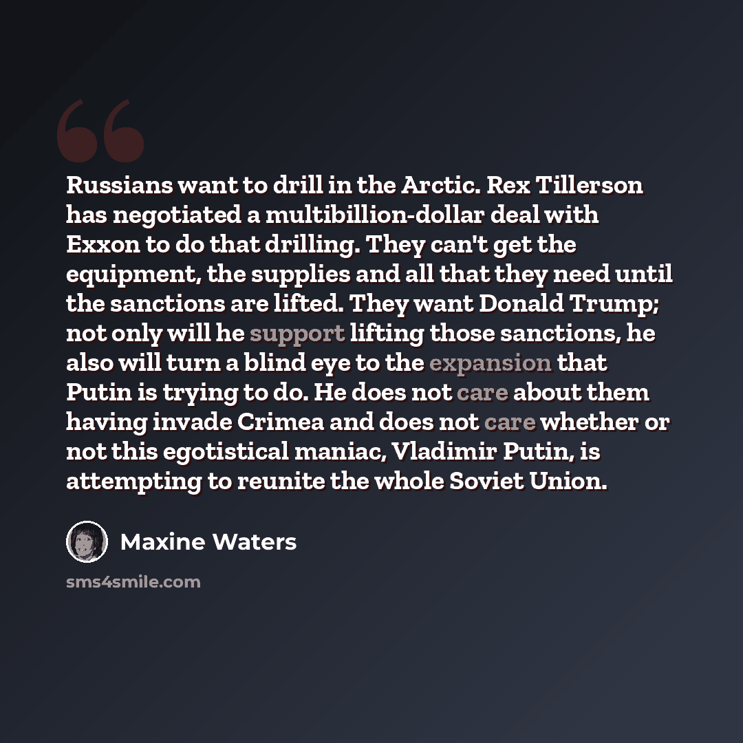 “Russians want to drill in the Arctic. Rex Tillerson has negotiated a multibillion-dollar deal with Exxon to do that drilling. They can't get the equipment, the supplies and all that they need until the sanctions are lifted. They want Donald Trump; not only will he support lifting those sanctions…” quote by Maxine Waters
