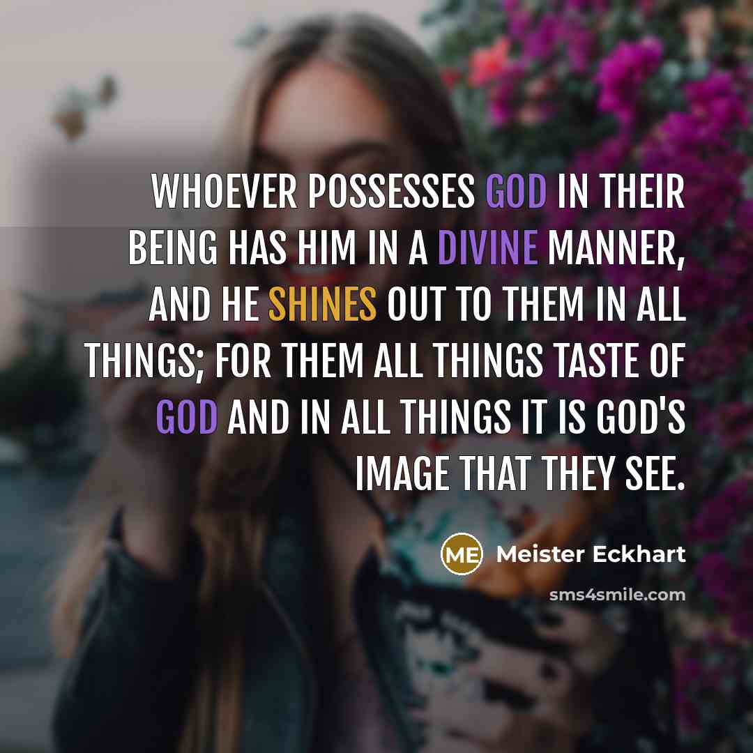 “Whoever possesses God in their being has Him in a divine manner, and He shines out to them in all things; for them all things taste of God and in all things it is God's image that they see.” quote by Meister Eckhart