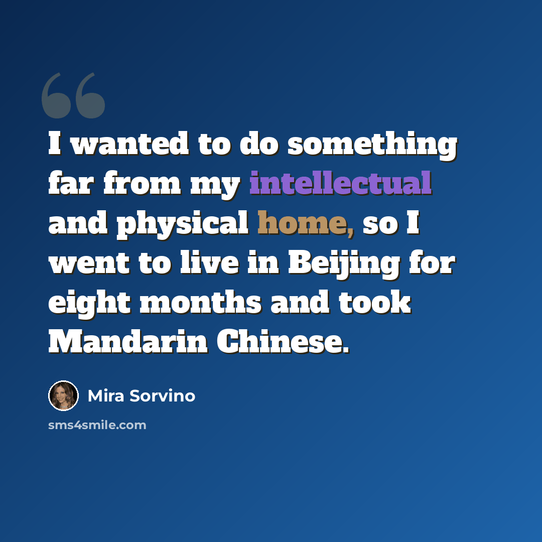 “I wanted to do something far from my intellectual and physical home, so I went to live in Beijing for eight months and took Mandarin Chinese.” quote by Mira Sorvino