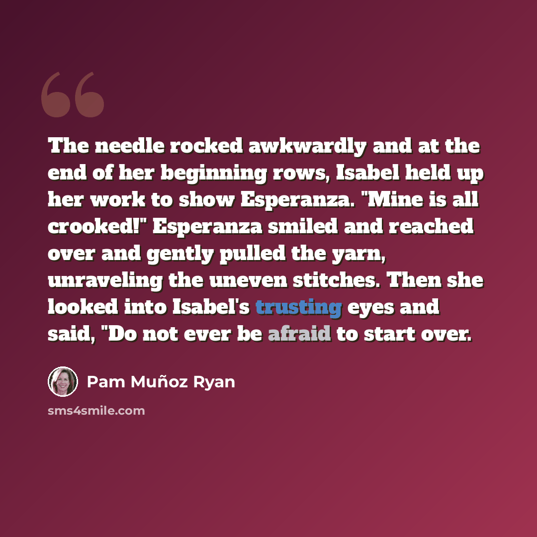 “The needle rocked awkwardly and at the end of her beginning rows, Isabel held up her work to show Esperanza. "Mine is all crooked!" Esperanza smiled and reached over and gently pulled the yarn, unraveling the uneven stitches. Then she looked into Isabel's trusting eyes and said, "Do not ever be…” quote by Pam Muñoz Ryan