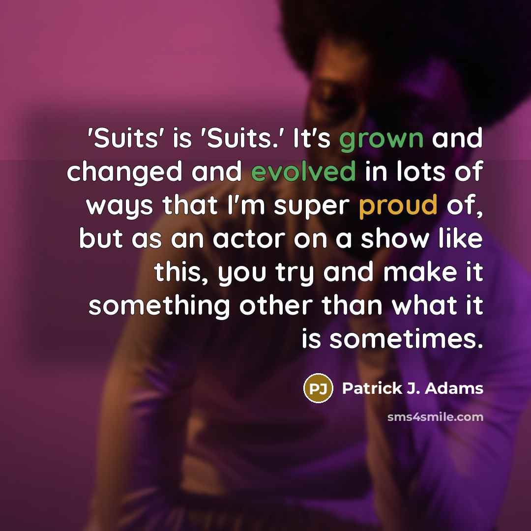 “'Suits' is 'Suits.' It's grown and changed and evolved in lots of ways that I'm super proud of, but as an actor on a show like this, you try and make it something other than what it is sometimes.” quote by Patrick J. Adams