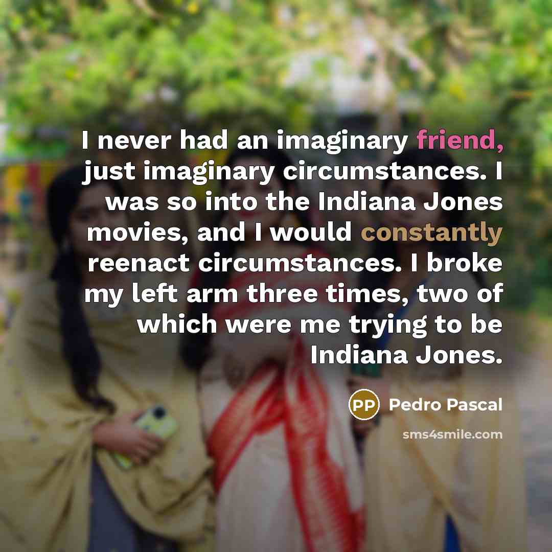“I never had an imaginary friend, just imaginary circumstances. I was so into the Indiana Jones movies, and I would constantly reenact circumstances. I broke my left arm three times, two of which were me trying to be Indiana Jones.” quote by Pedro Pascal