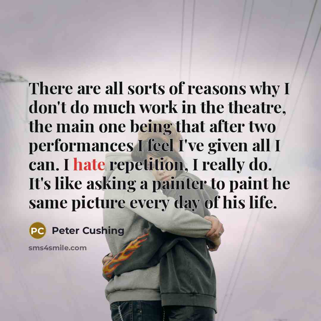 “There are all sorts of reasons why I don't do much work in the theatre, the main one being that after two performances I feel I've given all I can. I hate repetition, I really do. It's like asking a painter to paint he same picture every day of his life.” quote by Peter Cushing