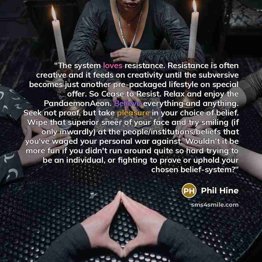 “The system loves resistance. Resistance is often creative and it feeds on creativity until the subversive becomes just another pre-packaged lifestyle on special offer. So Cease to Resist. Relax and enjoy the PandaemonAeon. Believe everything and anything. Seek not proof, but take pleasure in your…” quote by Phil Hine