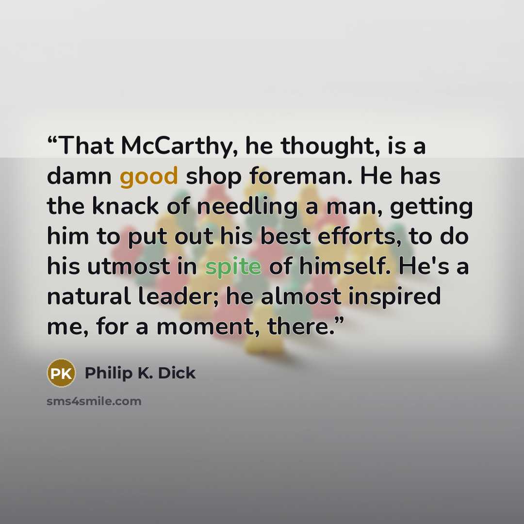 “That McCarthy, he thought, is a damn good shop foreman. He has the knack of needling a man, getting him to put out his best efforts, to do his utmost in spite of himself. He's a natural leader; he almost inspired me, for a moment, there.” quote by Philip K. Dick