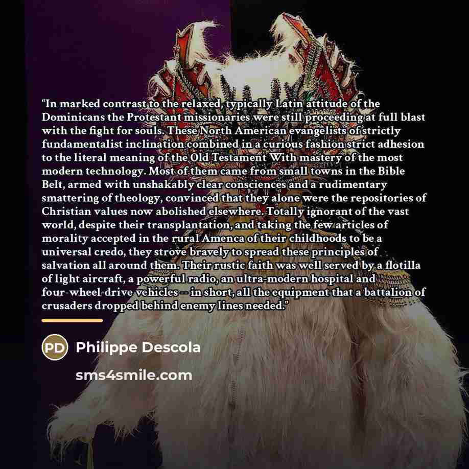 “In marked contrast to the relaxed, typically Latin attitude of the Dominicans the Protestant missionaries were still proceeding at full blast with the fight for souls. These North American evangelists of strictly fundamentalist inclination combined in a curious fashion strict adhesion to the…” quote by Philippe Descola