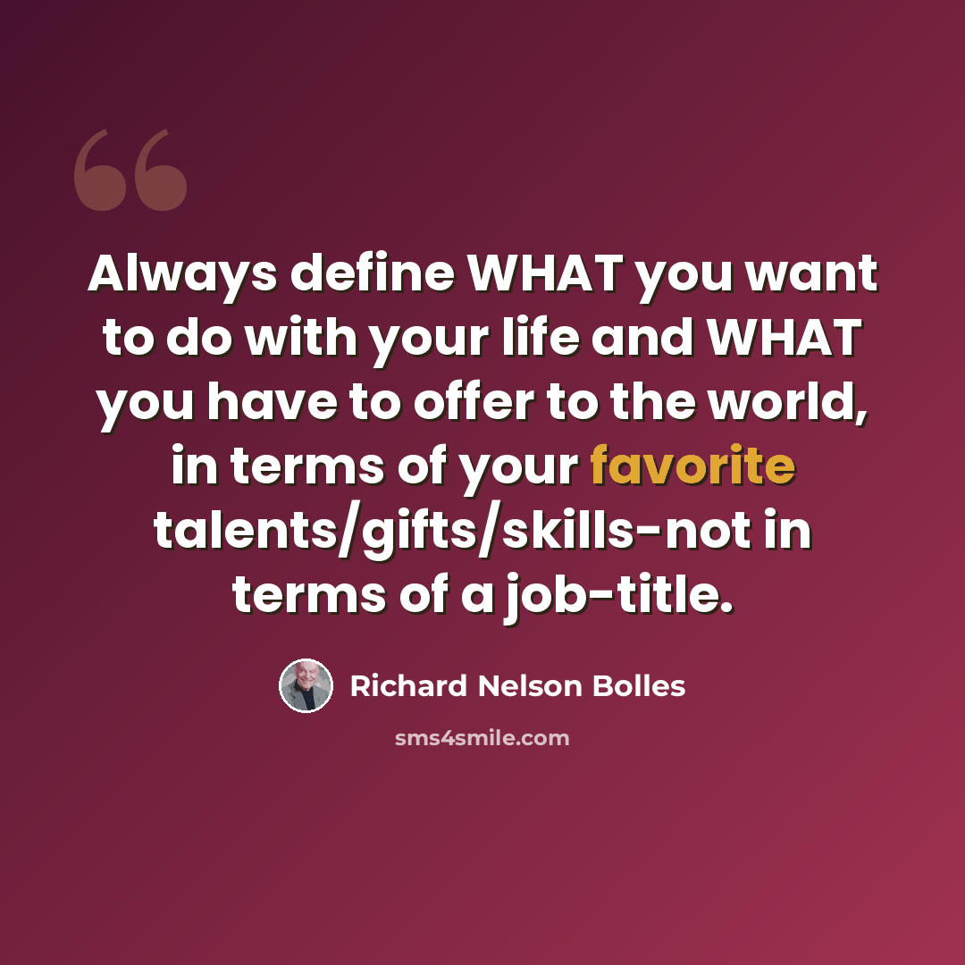 “Always define WHAT you want to do with your life and WHAT you have to offer to the world, in terms of your favorite talents/gifts/skills-not in terms of a job-title.” quote by Richard Nelson Bolles