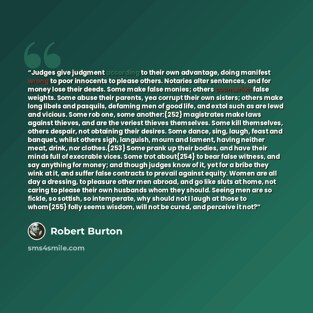 “Judges give judgment according to their own advantage, doing manifest wrong to poor innocents to please others. Notaries alter sentences, and for money lose their deeds. Some make false monies; others counterfeit false weights. Some abuse their parents, yea corrupt their own sisters; others make…” quote by Robert Burton