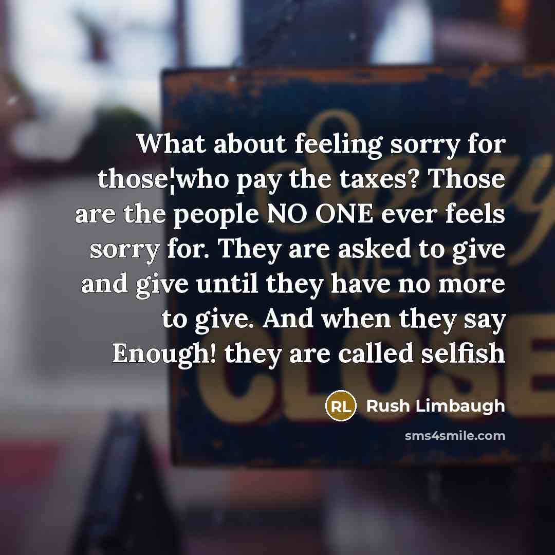 “What about feeling sorry for those¦who pay the taxes? Those are the people NO ONE ever feels sorry for. They are asked to give and give until they have no more to give. And when they say Enough! they are called selfish” quote by Rush Limbaugh
