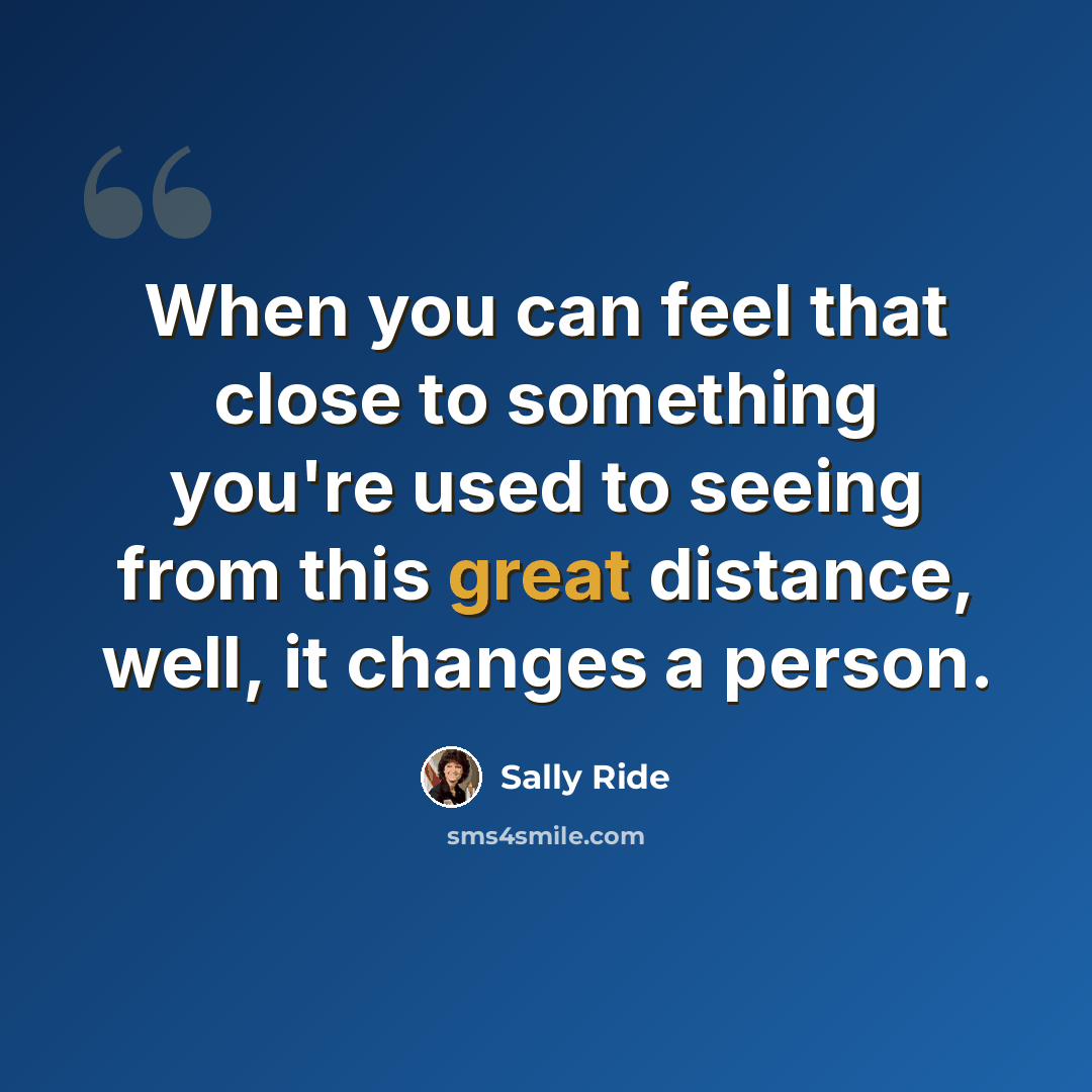 “When you can feel that close to something you're used to seeing from this great distance, well, it changes a person.” quote by Sally Ride