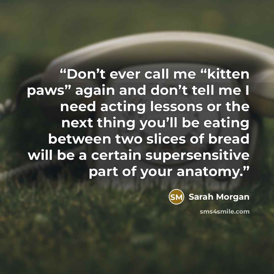 “Don’t ever call me “kitten paws” again and don’t tell me I need acting lessons or the next thing you’ll be eating between two slices of bread will be a certain supersensitive part of your anatomy.” quote by Sarah Morgan
