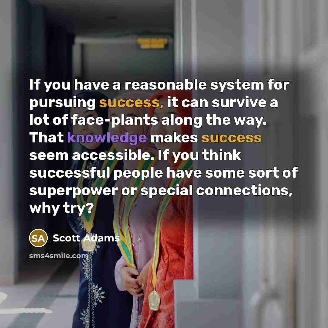 “If you have a reasonable system for pursuing success, it can survive a lot of face-plants along the way. That knowledge makes success seem accessible. If you think successful people have some sort of superpower or special connections, why try?” quote by Scott Adams