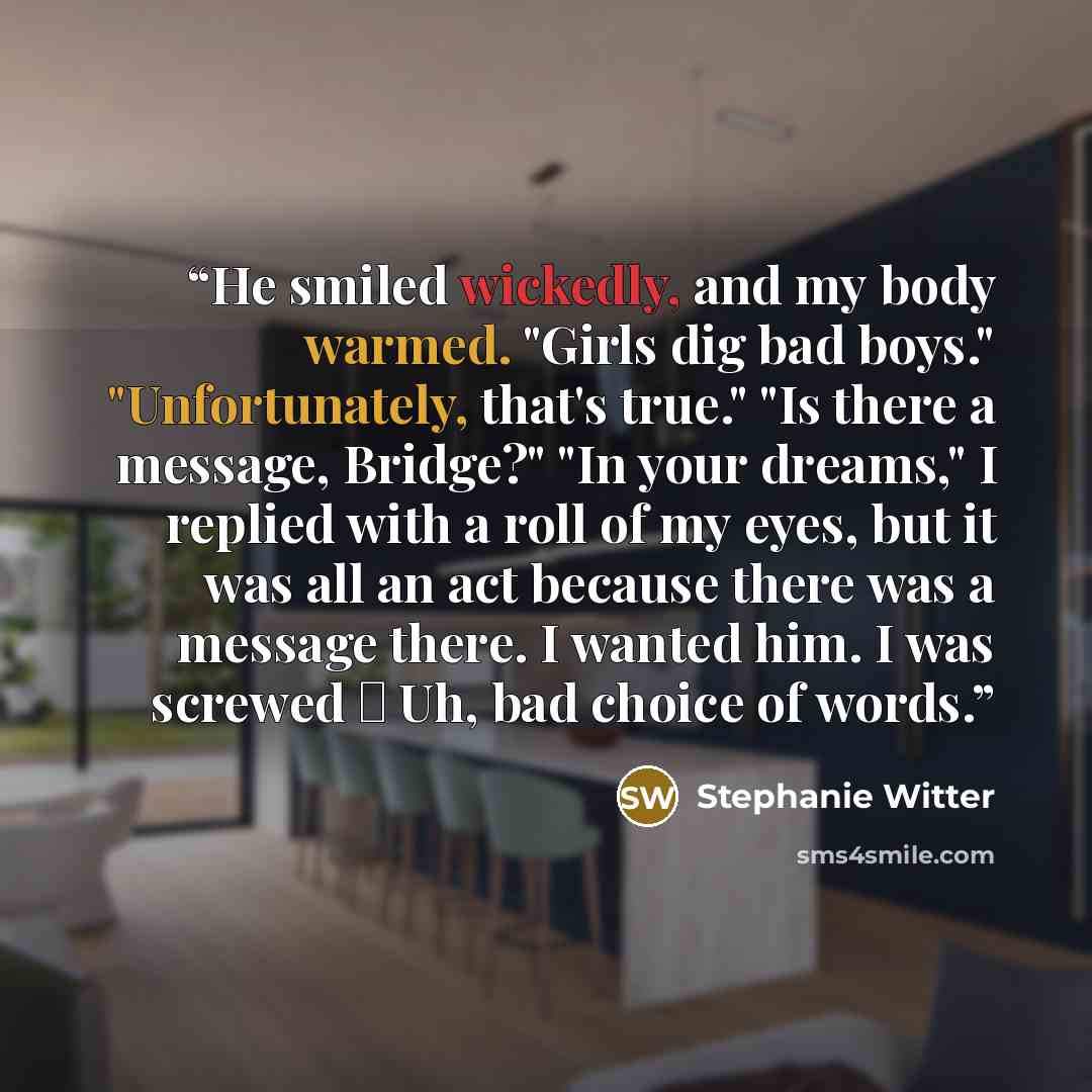“He smiled wickedly, and my body warmed. "Girls dig bad boys." "Unfortunately, that's true." "Is there a message, Bridge?" "In your dreams," I replied with a roll of my eyes, but it was all an act because there was a message there. I wanted him. I was screwed ― Uh, bad choice of words.” quote by Stephanie Witter