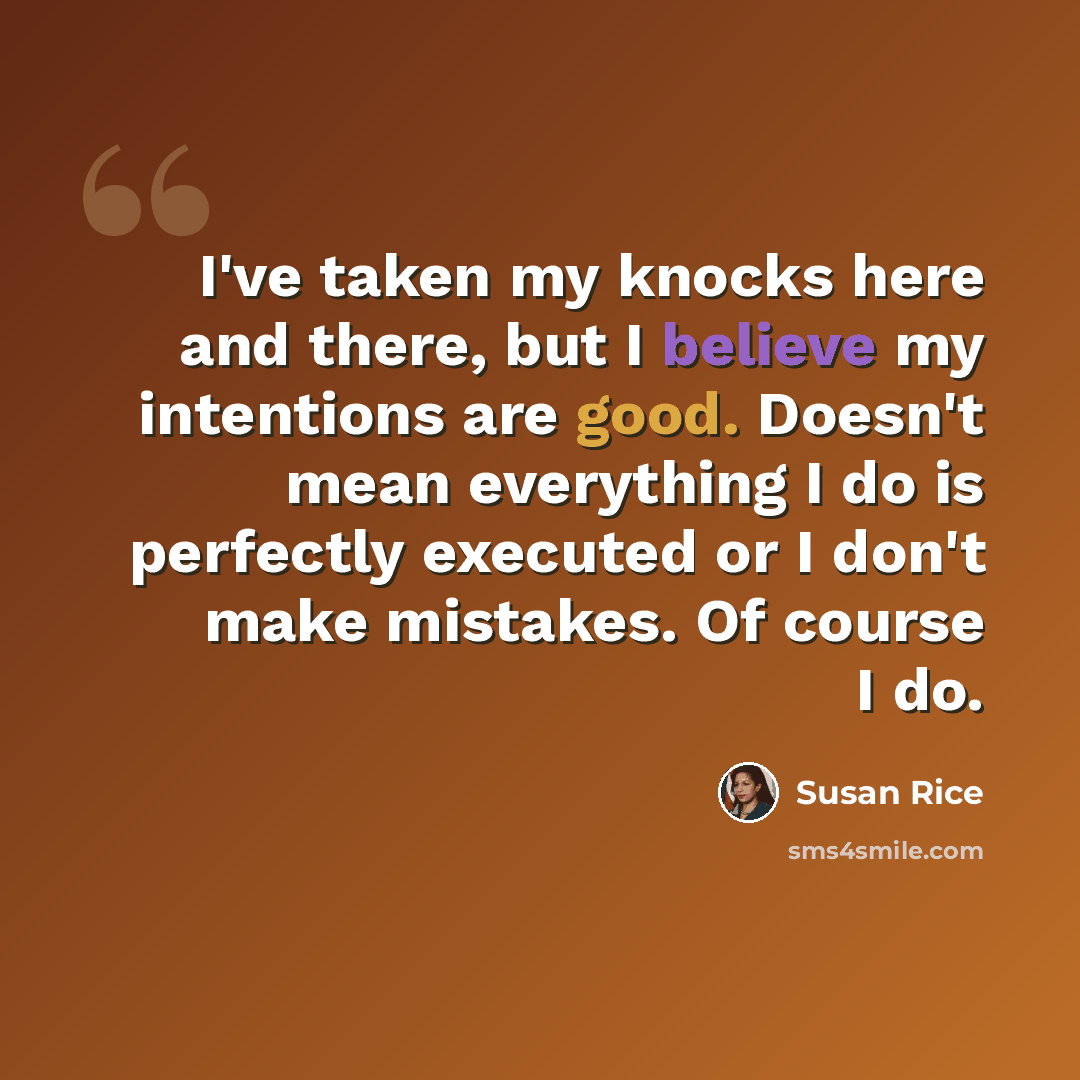 “I've taken my knocks here and there, but I believe my intentions are good. Doesn't mean everything I do is perfectly executed or I don't make mistakes. Of course I do.” quote by Susan Rice