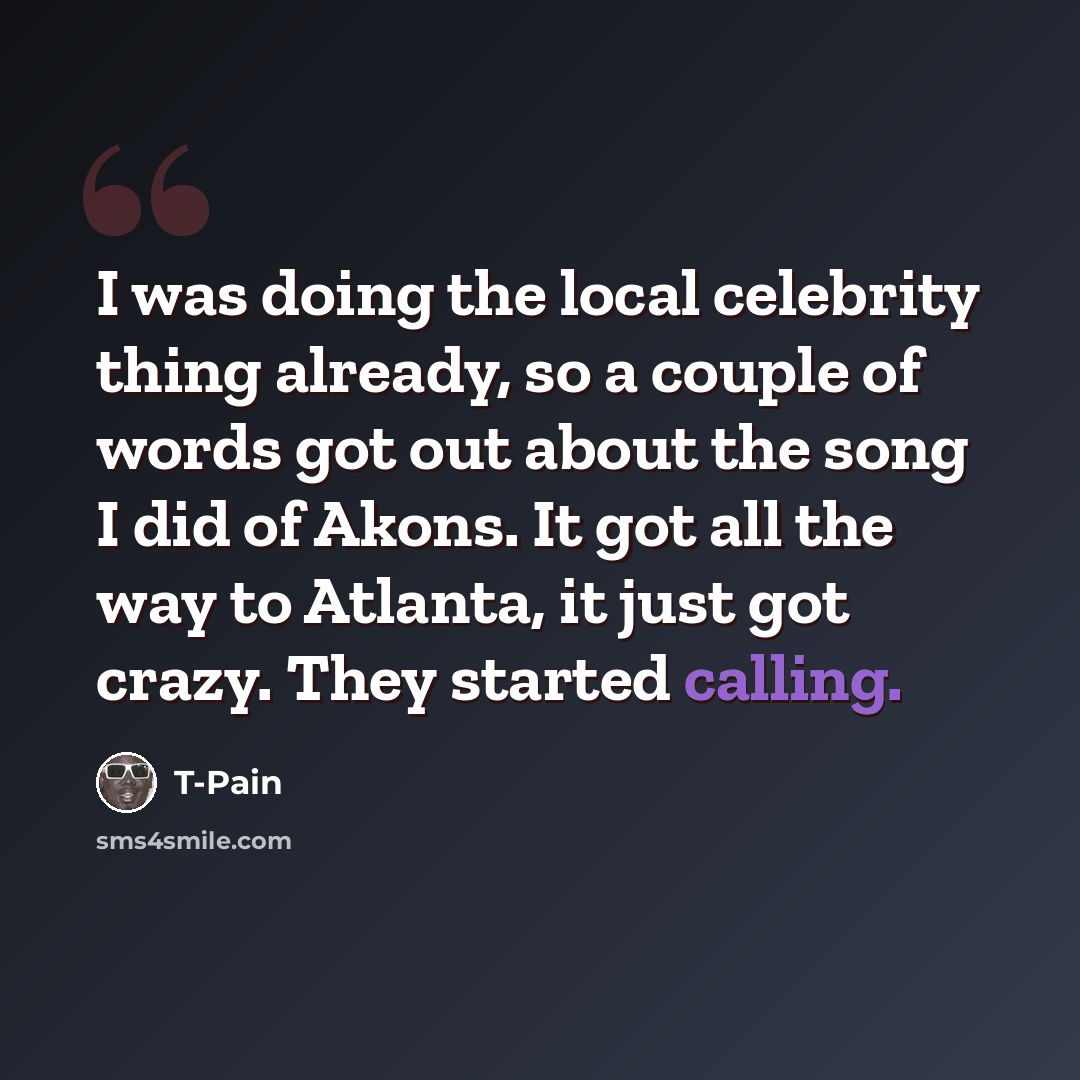 “I was doing the local celebrity thing already, so a couple of words got out about the song I did of Akons. It got all the way to Atlanta, it just got crazy. They started calling.” quote by T-Pain