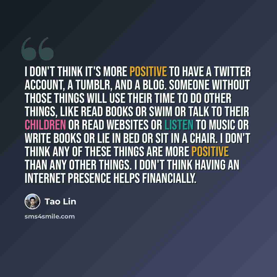 “I don't think it's more positive to have a Twitter account, a Tumblr, and a blog. Someone without those things will use their time to do other things, like read books or swim or talk to their children or read websites or listen to music or write books or lie in bed or sit in a chair. I don't think…” quote by Tao Lin
