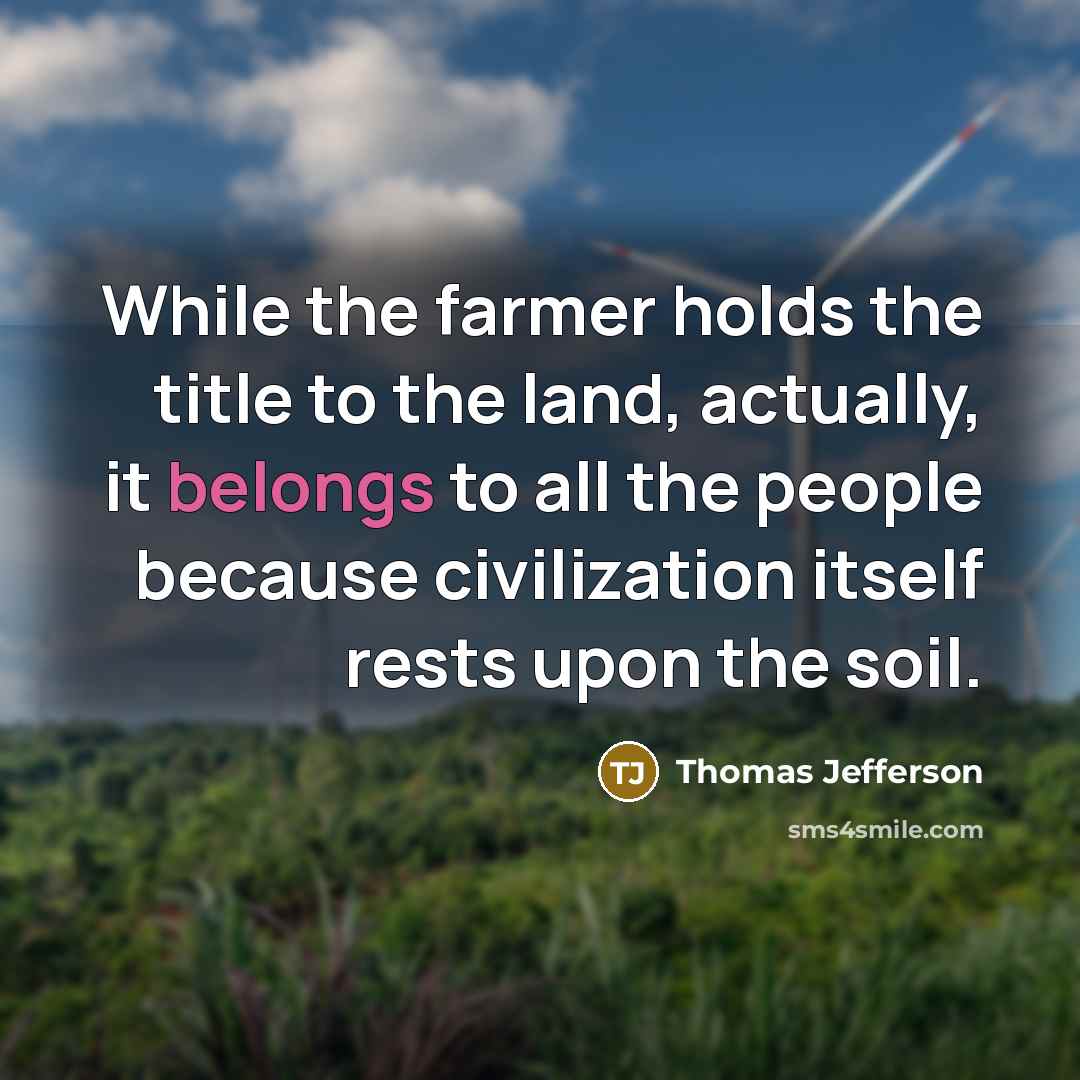 “While the farmer holds the title to the land, actually, it belongs to all the people because civilization itself rests upon the soil.” quote by Thomas Jefferson