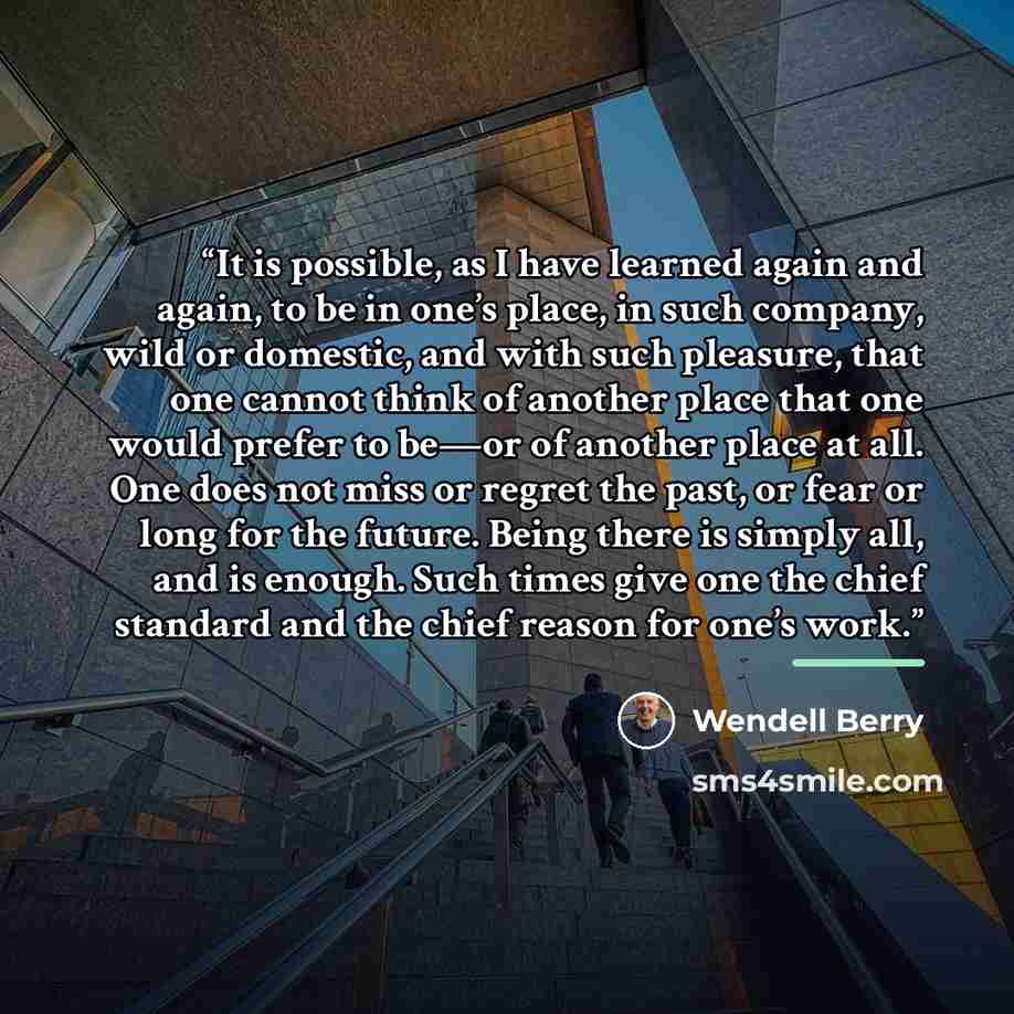 “It is possible, as I have learned again and again, to be in one’s place, in such company, wild or domestic, and with such pleasure, that one cannot think of another place that one would prefer to be—or of another place at all. One does not miss or regret the past, or fear or long for the future…” quote by Wendell Berry