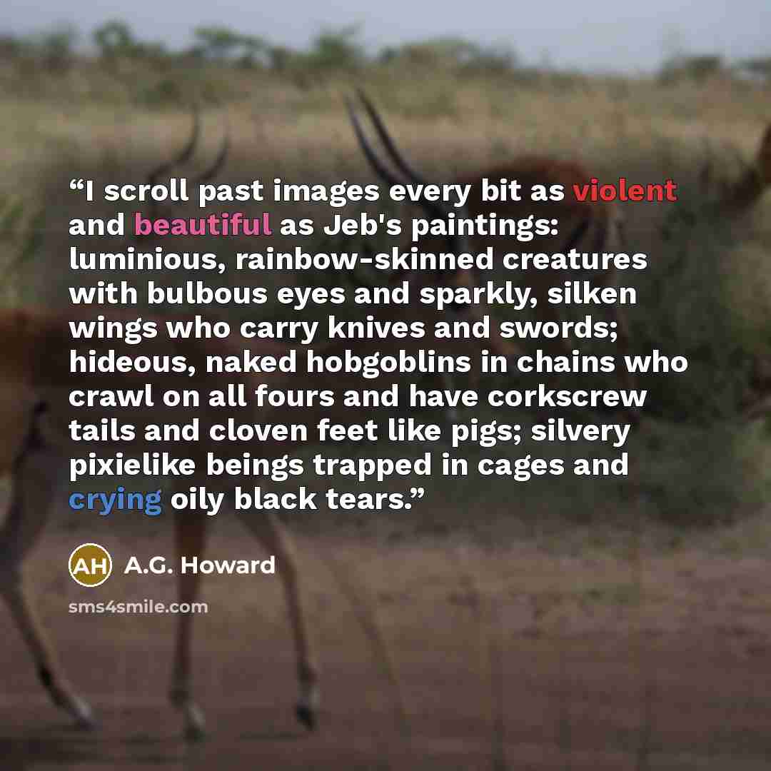 “I scroll past images every bit as violent and beautiful as Jeb's paintings: luminious, rainbow-skinned creatures with bulbous eyes and sparkly, silken wings who carry knives and swords; hideous, naked hobgoblins in chains who crawl on all fours and have corkscrew tails and cloven feet like pigs…” quote by A.G. Howard