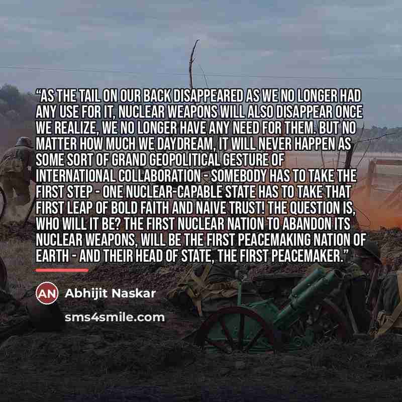 “As the tail on our back disappeared as we no longer had any use for it, nuclear weapons will also disappear once we realize, we no longer have any need for them. But no matter how much we daydream, it will never happen as some sort of grand geopolitical gesture of international collaboration…” quote by Abhijit Naskar