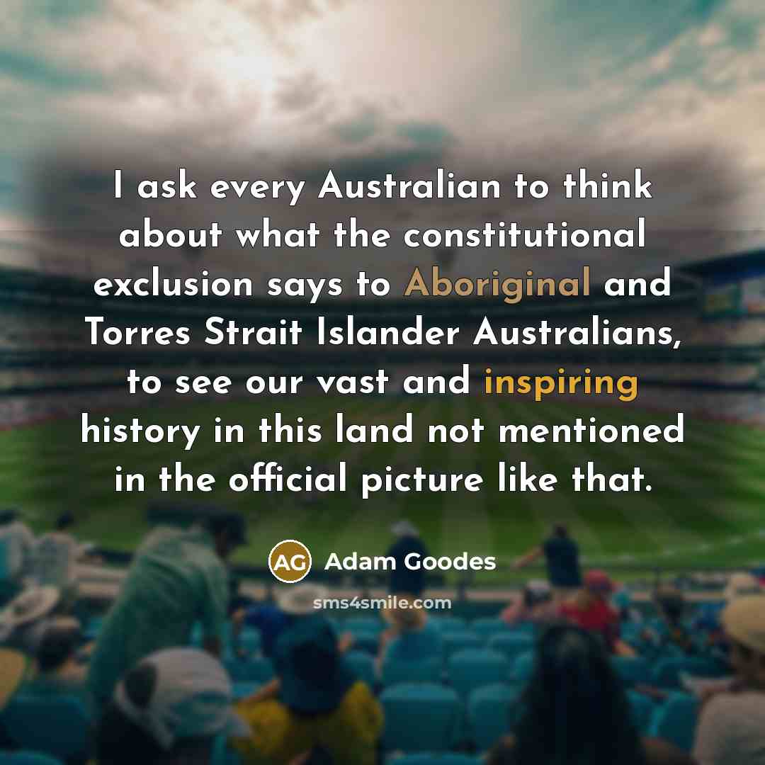 “I ask every Australian to think about what the constitutional exclusion says to Aboriginal and Torres Strait Islander Australians, to see our vast and inspiring history in this land not mentioned in the official picture like that.” quote by Adam Goodes