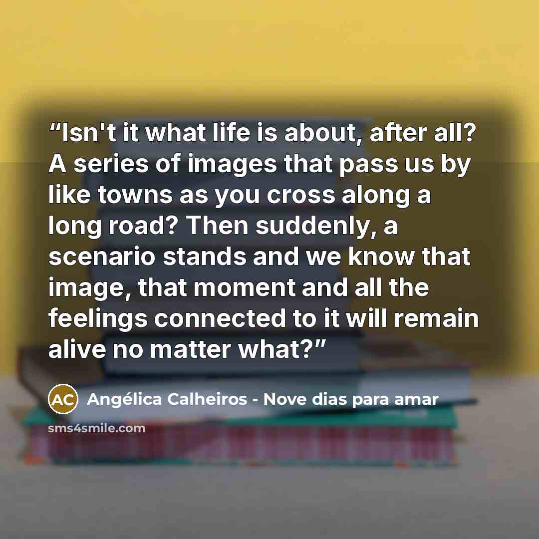 “Isn't it what life is about, after all? A series of images that pass us by like towns as you cross along a long road? Then suddenly, a scenario stands and we know that image, that moment and all the feelings connected to it will remain alive no matter what?” quote by Angélica Calheiros - Nove dias para amar